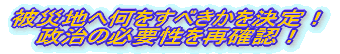 被災地へ何をすべきかを決定！ 政治の必要性を再確認！