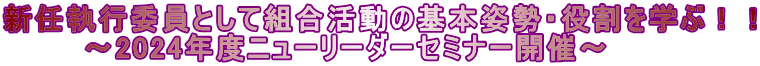 新任執行委員として組合活動の基本姿勢・役割を学ぶ！！      　～2024年度ニューリーダーセミナー開催～