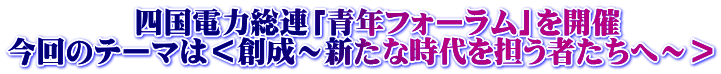            四国電力総連「青年フォーラム」を開催 今回のテーマは＜創成～新たな時代を担う者たちへ～＞ 