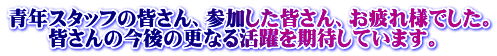 青年スタッフの皆さん、参加した皆さん、お疲れ様でした。 　　皆さんの今後の更なる活躍を期待しています。